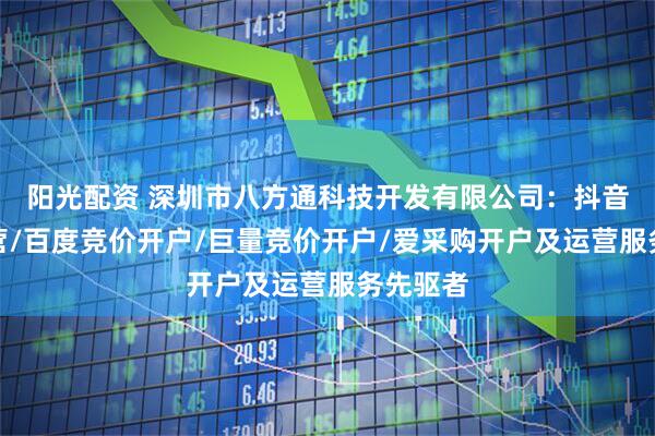 阳光配资 深圳市八方通科技开发有限公司：抖音竞价运营/百度竞价开户/巨量竞价开户/爱采购开户及运营服务先驱者