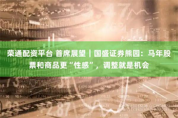 荣通配资平台 首席展望｜国盛证券熊园：马年股票和商品更“性感”，调整就是机会