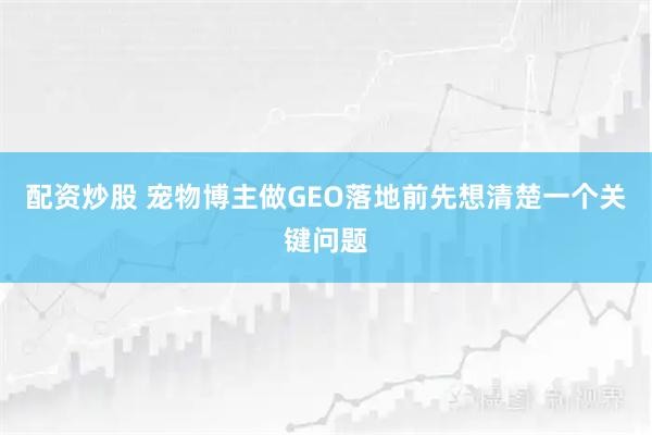 配资炒股 宠物博主做GEO落地前先想清楚一个关键问题
