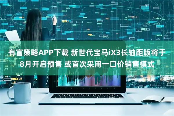 有富策略APP下载 新世代宝马iX3长轴距版将于8月开启预售 或首次采用一口价销售模式