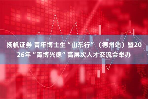 扬帆证券 青年博士生“山东行”（德州站）暨2026年“青博兴德”高层次人才交流会举办
