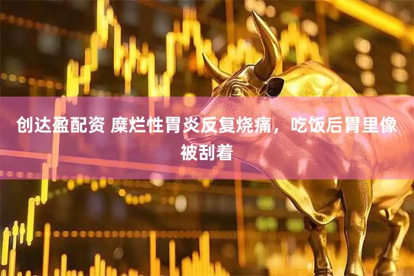 创达盈配资 糜烂性胃炎反复烧痛,吃饭后胃里像被刮着